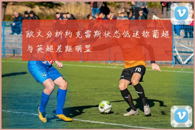 欧文分析约克雷斯状态低迷称葡超与英超差距明显