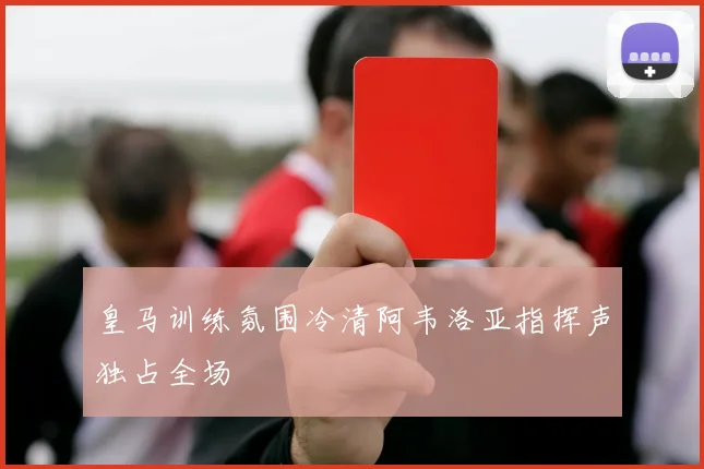 皇马训练氛围冷清阿韦洛亚指挥声独占全场