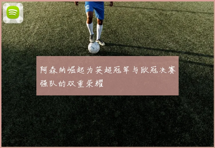 阿森纳崛起为英超冠军与欧冠决赛强队的双重荣耀