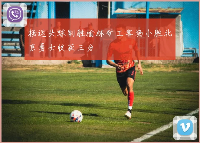 杨运头球制胜榆林矿工客场小胜北京勇士收获三分