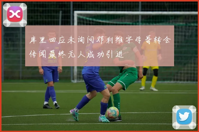 库里回应未询问邓利维字母哥转会传闻最终无人成功引进