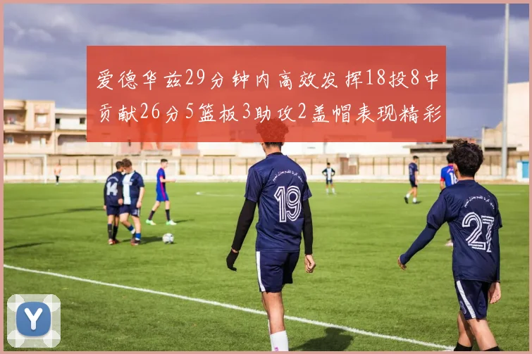 爱德华兹29分钟内高效发挥18投8中贡献26分5篮板3助攻2盖帽表现精彩但犯规频繁影响比赛乐趣