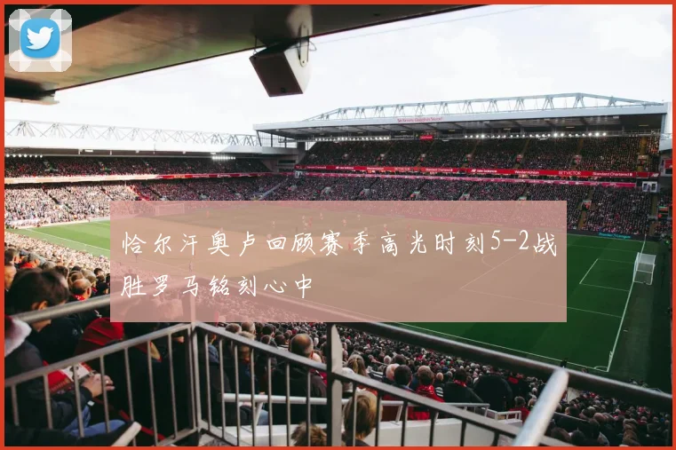 恰尔汗奥卢回顾赛季高光时刻5-2战胜罗马铭刻心中