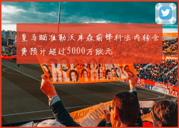 皇马瞄准勒沃库森前锋科法内转会费预计超过5000万欧元