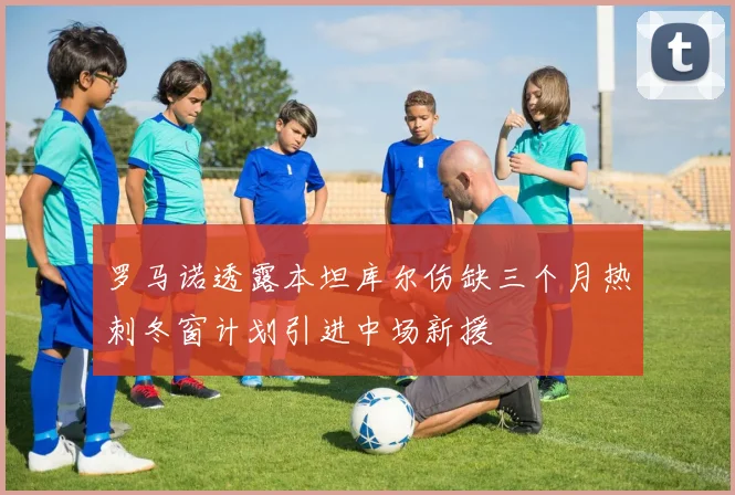 罗马诺透露本坦库尔伤缺三个月热刺冬窗计划引进中场新援