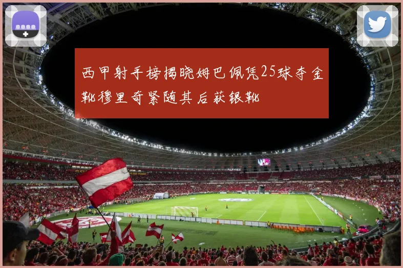 西甲射手榜揭晓姆巴佩凭25球夺金靴穆里奇紧随其后获银靴
