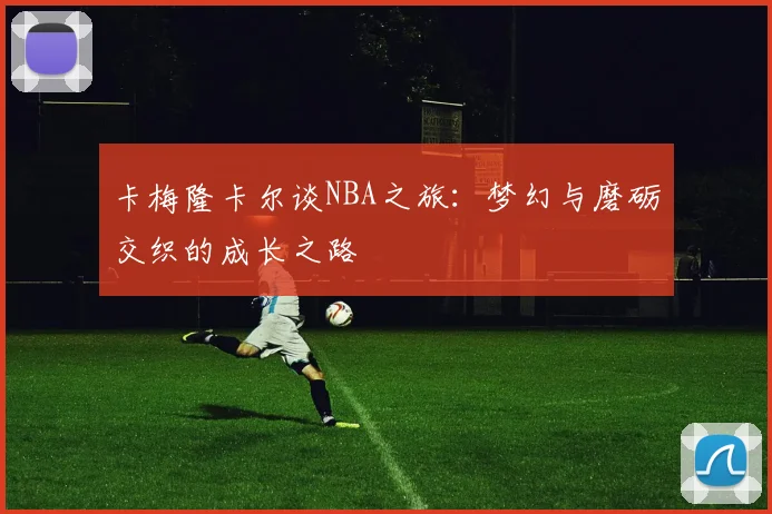卡梅隆卡尔谈NBA之旅：梦幻与磨砺交织的成长之路