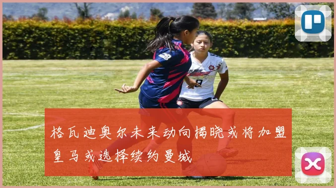 格瓦迪奥尔未来动向揭晓或将加盟皇马或选择续约曼城