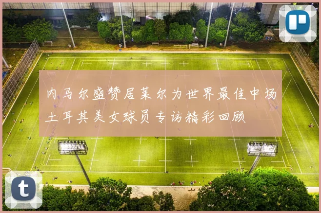 内马尔盛赞居莱尔为世界最佳中场土耳其美女球员专访精彩回顾