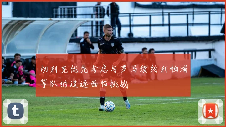 切利克优先考虑与罗马续约利物浦等队的追逐面临挑战
