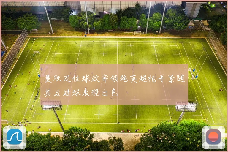 曼联定位球效率领跑英超枪手紧随其后进球表现出色